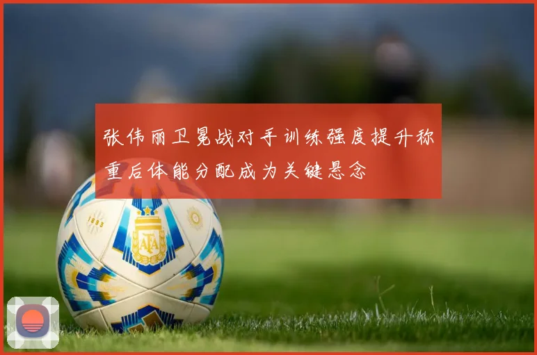 张伟丽卫冕战对手训练强度提升称重后体能分配成为关键悬念